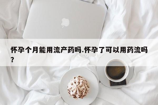打胎药微信怀孕个月能用流产药吗.怀孕了可以用药流吗？