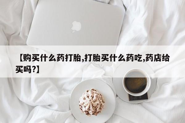 打胎药微信【购买什么药打胎,打胎买什么药吃,药店给买吗?】