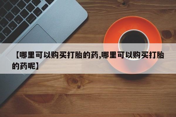 打胎药微信【哪里可以购买打胎的药,哪里可以购买打胎的药呢】