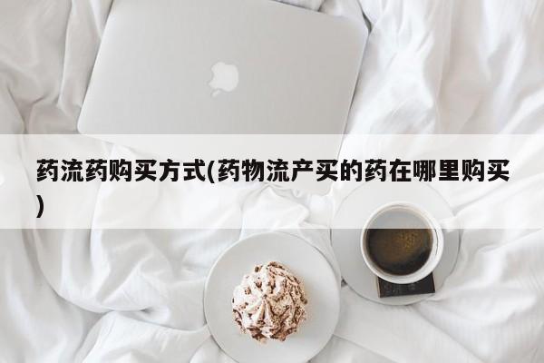 打胎药微信药流药购买方式(药物流产买的药在哪里购买)