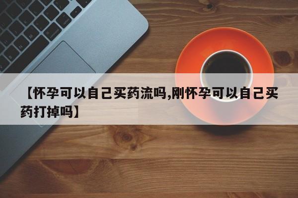 打胎药微信【怀孕可以自己买药流吗,刚怀孕可以自己买药打掉吗】
